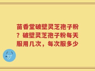 苗香堂破壁灵芝孢子粉？破壁灵芝孢子粉每天服用几次，每次服多少