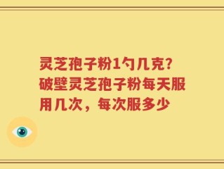 灵芝孢子粉1勺几克？破壁灵芝孢子粉每天服用几次，每次服多少