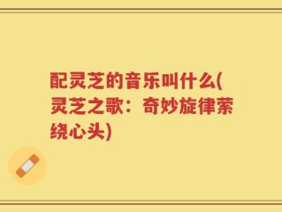 配灵芝的音乐叫什么(灵芝之歌：奇妙旋律萦绕心头)
