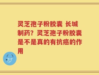 灵芝孢子粉胶囊 长城制药？灵芝孢子粉胶囊是不是真的有抗癌的作用