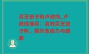 灵芝孢子粉卢政伟_卢政伟推荐：高效灵芝孢子粉，提升免疫力与健康