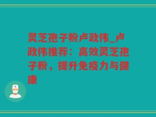 灵芝孢子粉卢政伟_卢政伟推荐：高效灵芝孢子粉，提升免疫力与健康