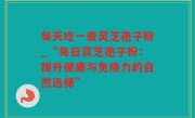 每天吃一些灵芝孢子粉_“每日灵芝孢子粉：提升健康与免疫力的自然选择”