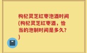 枸杞灵芝红枣泡酒时间(枸杞灵芝红枣酒，恰当的泡制时间是多久？)