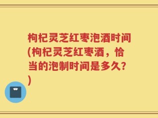 枸杞灵芝红枣泡酒时间(枸杞灵芝红枣酒，恰当的泡制时间是多久？)