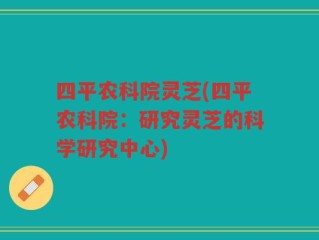 四平农科院灵芝(四平农科院：研究灵芝的科学研究中心)