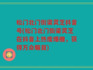 松门北门街梁灵芝抖音号(松门北门街梁灵芝在抖音上热度爆棚，获得万众瞩目)