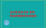 沙沃灵芝孢子粉 营养丰富的健康养生新选择