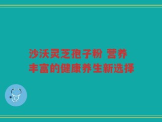沙沃灵芝孢子粉 营养丰富的健康养生新选择