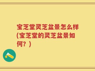 宝芝堂灵芝盆景怎么样(宝芝堂的灵芝盆景如何？)