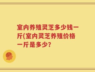 室内养殖灵芝多少钱一斤(室内灵芝养殖价格一斤是多少？
