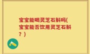 宝宝能喝灵芝石斛吗(宝宝能否饮用灵芝石斛？)