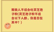 那类人不适合吃灵芝孢子粉(灵芝孢子粉不适合以下人群，你是否在其中？)