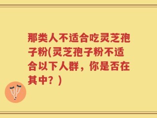 那类人不适合吃灵芝孢子粉(灵芝孢子粉不适合以下人群，你是否在其中？)