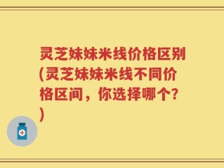 灵芝妹妹米线价格区别(灵芝妹妹米线不同价格区间，你选择哪个？)