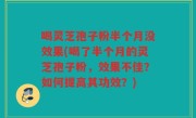 喝灵芝孢子粉半个月没效果(喝了半个月的灵芝孢子粉，效果不佳？如何提高其功效？)