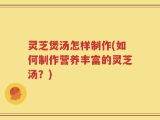 灵芝煲汤怎样制作(如何制作营养丰富的灵芝汤？)