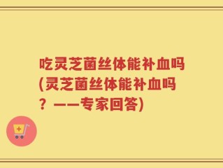 吃灵芝菌丝体能补血吗(灵芝菌丝体能补血吗？——专家回答)