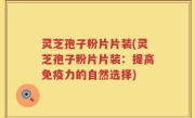 灵芝孢子粉片片装(灵芝孢子粉片片装：提高免疫力的自然选择)