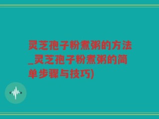 灵芝孢子粉煮粥的方法_灵芝孢子粉煮粥的简单步骤与技巧)