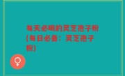 每天必喝的灵芝孢子粉(每日必备：灵芝孢子粉)