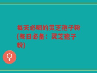 每天必喝的灵芝孢子粉(每日必备：灵芝孢子粉)