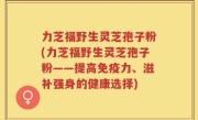 力芝福野生灵芝孢子粉(力芝福野生灵芝孢子粉——提高免疫力、滋补强身的健康选择)