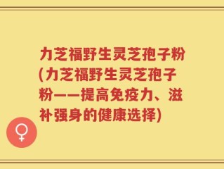 力芝福野生灵芝孢子粉(力芝福野生灵芝孢子粉——提高免疫力、滋补强身的健康选择)
