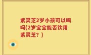 紫灵芝2岁小孩可以喝吗(2岁宝宝能否饮用紫灵芝？)