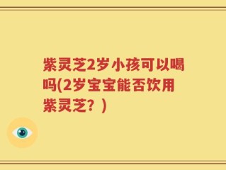 紫灵芝2岁小孩可以喝吗(2岁宝宝能否饮用紫灵芝？)
