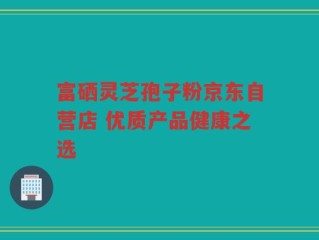 富硒灵芝孢子粉京东自营店 优质产品健康之选