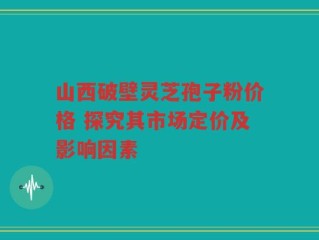山西破壁灵芝孢子粉价格 探究其市场定价及影响因素