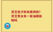 灵芝孢子粉祛黄褐斑?灵芝煮水有一层油膜能喝吗