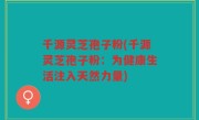 千源灵芝孢子粉(千源灵芝孢子粉：为健康生活注入天然力量)