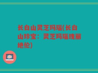 长白山灵芝玛瑙(长白山珍宝：灵芝玛瑙瑰丽绝伦)