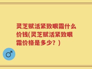 灵芝赋活紧致眼霜什么价钱(灵芝赋活紧致眼霜价格是多少？)