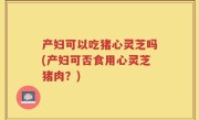 产妇可以吃猪心灵芝吗(产妇可否食用心灵芝猪肉？)