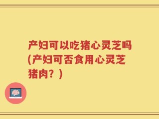 产妇可以吃猪心灵芝吗(产妇可否食用心灵芝猪肉？)