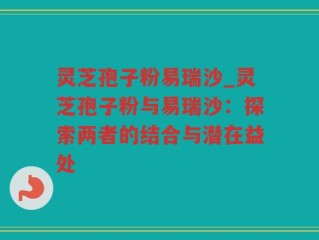 灵芝孢子粉易瑞沙_灵芝孢子粉与易瑞沙：探索两者的结合与潜在益处