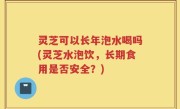 灵芝可以长年泡水喝吗(灵芝水泡饮，长期食用是否安全？)