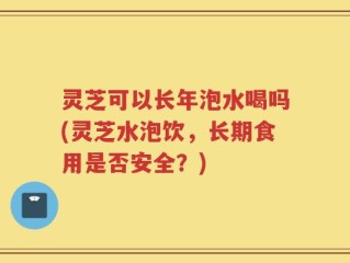 灵芝可以长年泡水喝吗(灵芝水泡饮，长期食用是否安全？)