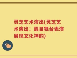 灵芝艺术演出(灵芝艺术演出：醒目舞台表演展现文化神韵)