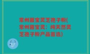 常州菌宝灵芝孢子粉(常州菌宝灵：纯天然灵芝孢子粉产品首选)
