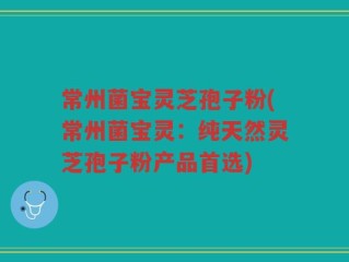 常州菌宝灵芝孢子粉(常州菌宝灵：纯天然灵芝孢子粉产品首选)