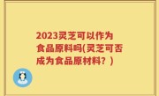 2023灵芝可以作为食品原料吗(灵芝可否成为食品原材料？)