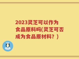 2023灵芝可以作为食品原料吗(灵芝可否成为食品原材料？)