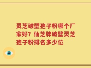 灵芝破壁孢子粉哪个厂家好？仙芝牌破壁灵芝孢子粉排名多少位
