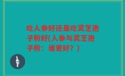 吃人参好还是吃灵芝孢子粉好(人参与灵芝孢子粉：谁更好？)