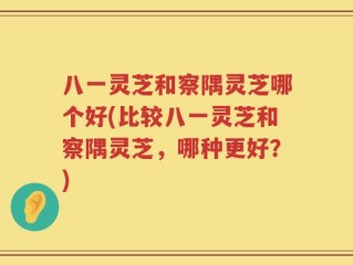 八一灵芝和察隅灵芝哪个好(比较八一灵芝和察隅灵芝，哪种更好？)