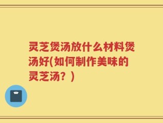 灵芝煲汤放什么材料煲汤好(如何制作美味的灵芝汤？)
